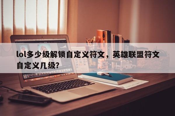 lol多少级解锁自定义符文，英雄联盟符文自定义几级？