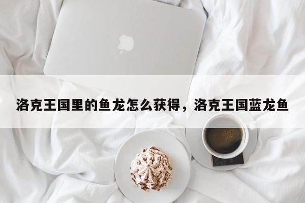 洛克王国里的鱼龙怎么获得，洛克王国蓝龙鱼