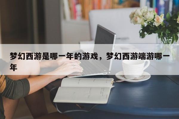 梦幻西游是哪一年的游戏，梦幻西游端游哪一年