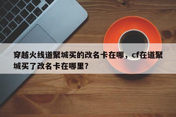 穿越火线道聚城买的改名卡在哪，cf在道聚城买了改名卡在哪里？