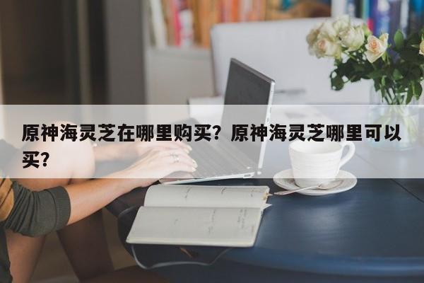 原神海灵芝在哪里购买？原神海灵芝哪里可以买？