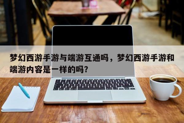 梦幻西游手游与端游互通吗，梦幻西游手游和端游内容是一样的吗？