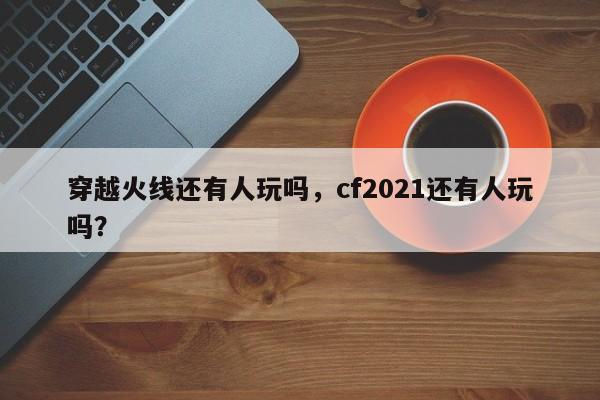 穿越火线还有人玩吗，cf2021还有人玩吗？