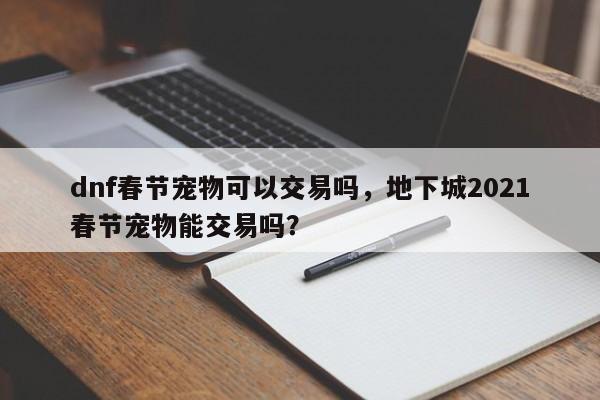 dnf春节宠物可以交易吗，地下城2021春节宠物能交易吗？
