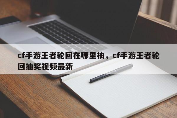 cf手游王者轮回在哪里抽，cf手游王者轮回抽奖视频最新