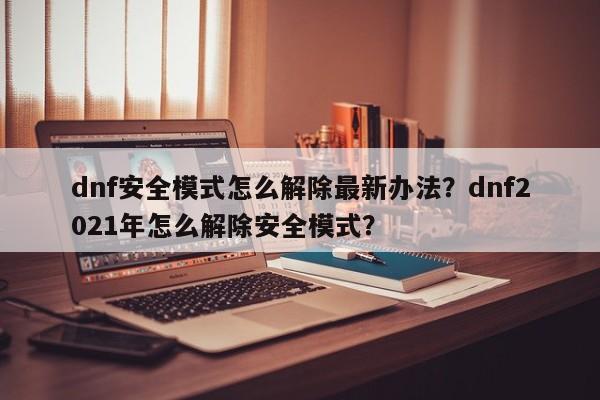 dnf安全模式怎么解除最新办法？dnf2021年怎么解除安全模式？