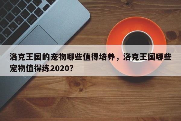 洛克王国的宠物哪些值得培养，洛克王国哪些宠物值得练2020？