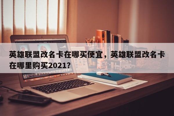 英雄联盟改名卡在哪买便宜，英雄联盟改名卡在哪里购买2021？
