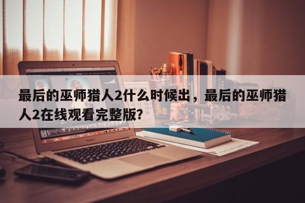 最后的巫师猎人2什么时候出，最后的巫师猎人2在线观看完整版？
