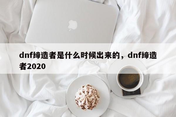 dnf缔造者是什么时候出来的，dnf缔造者2020