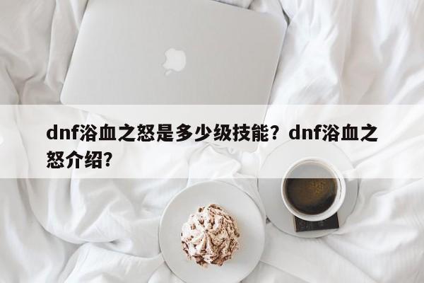 dnf浴血之怒是多少级技能？dnf浴血之怒介绍？