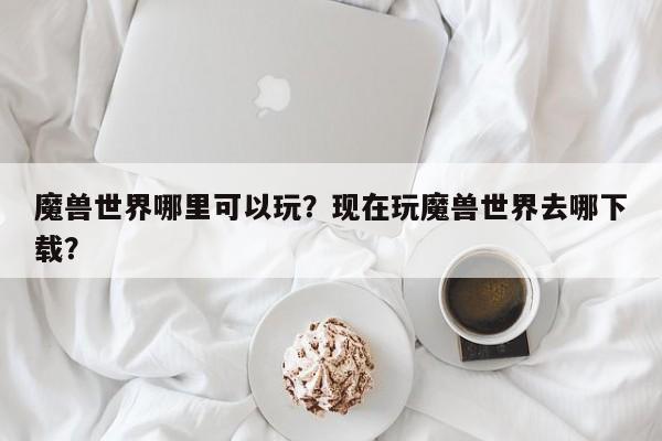 魔兽世界哪里可以玩？现在玩魔兽世界去哪下载？