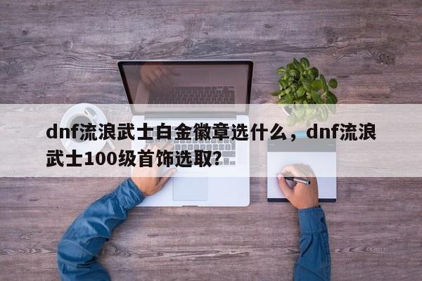dnf流浪武士白金徽章选什么，dnf流浪武士100级首饰选取？