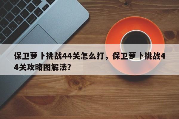 保卫萝卜挑战44关怎么打，保卫萝卜挑战44关攻略图解法？
