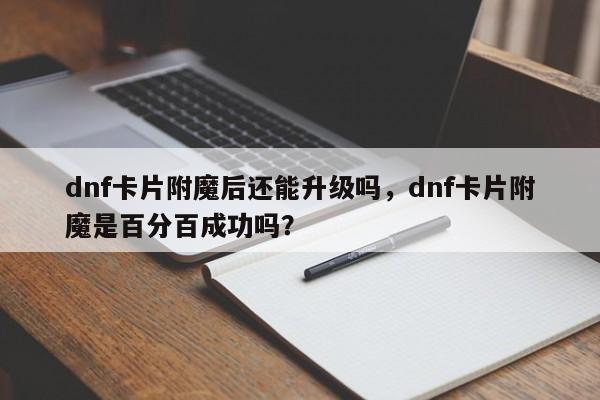 dnf卡片附魔后还能升级吗，dnf卡片附魔是百分百成功吗？