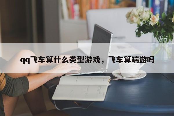 qq飞车算什么类型游戏，飞车算端游吗