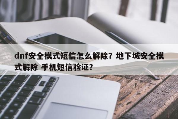 dnf安全模式短信怎么解除？地下城安全模式解除 手机短信验证？