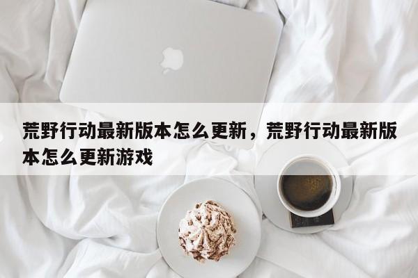 荒野行动最新版本怎么更新，荒野行动最新版本怎么更新游戏