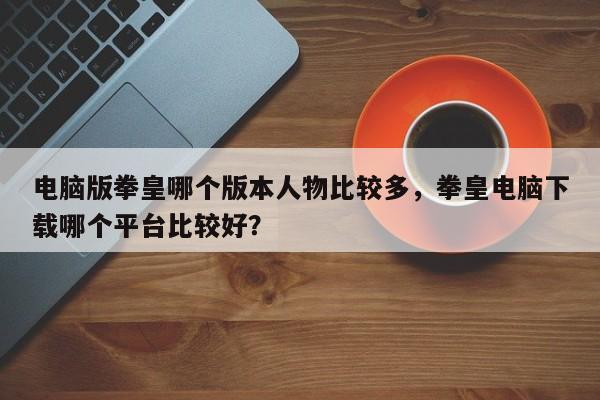 电脑版拳皇哪个版本人物比较多，拳皇电脑下载哪个平台比较好？