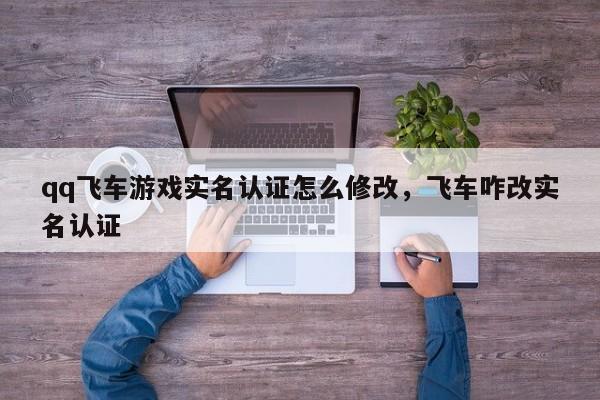 qq飞车游戏实名认证怎么修改，飞车咋改实名认证
