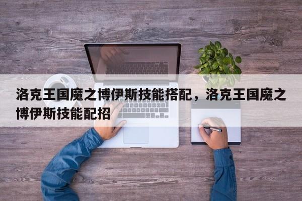 洛克王国魔之博伊斯技能搭配，洛克王国魔之博伊斯技能配招