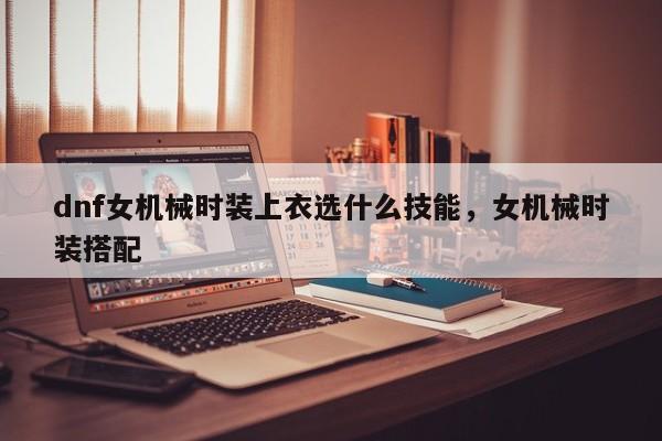 dnf女机械时装上衣选什么技能，女机械时装搭配