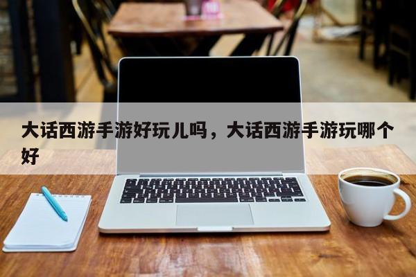 大话西游手游好玩儿吗，大话西游手游玩哪个好