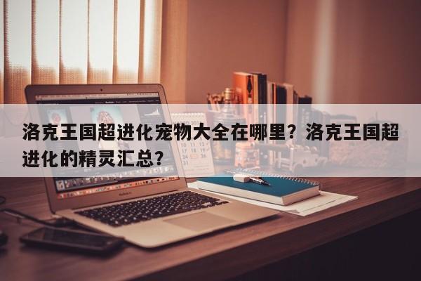洛克王国超进化宠物大全在哪里？洛克王国超进化的精灵汇总？