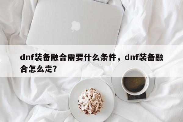 dnf装备融合需要什么条件，dnf装备融合怎么走？