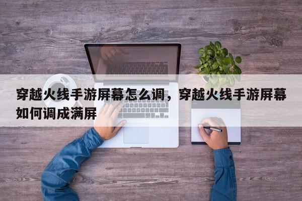 穿越火线手游屏幕怎么调，穿越火线手游屏幕如何调成满屏