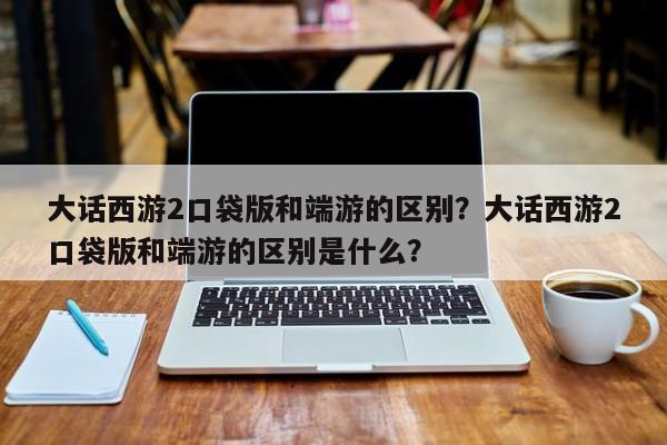 大话西游2口袋版和端游的区别？大话西游2口袋版和端游的区别是什么？