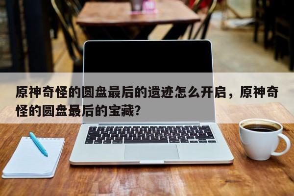 原神奇怪的圆盘最后的遗迹怎么开启，原神奇怪的圆盘最后的宝藏？