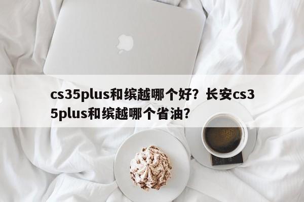 cs35plus和缤越哪个好？长安cs35plus和缤越哪个省油？