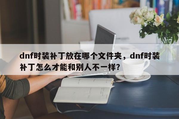 dnf时装补丁放在哪个文件夹，dnf时装补丁怎么才能和别人不一样？