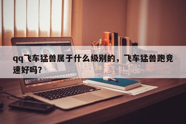 qq飞车猛兽属于什么级别的，飞车猛兽跑竞速好吗？