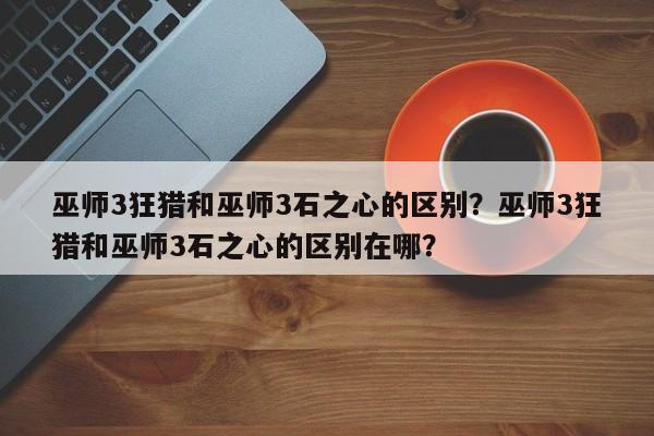 巫师3狂猎和巫师3石之心的区别？巫师3狂猎和巫师3石之心的区别在哪？