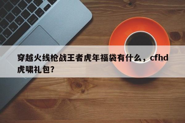 穿越火线枪战王者虎年福袋有什么，cfhd虎啸礼包？