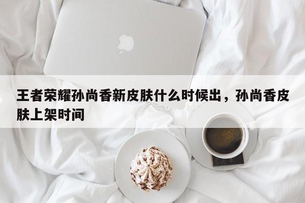 王者荣耀孙尚香新皮肤什么时候出，孙尚香皮肤上架时间