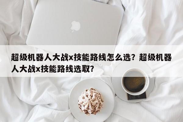 超级机器人大战x技能路线怎么选？超级机器人大战x技能路线选取？
