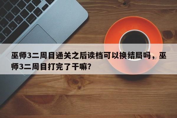 巫师3二周目通关之后读档可以换结局吗，巫师3二周目打完了干嘛？
