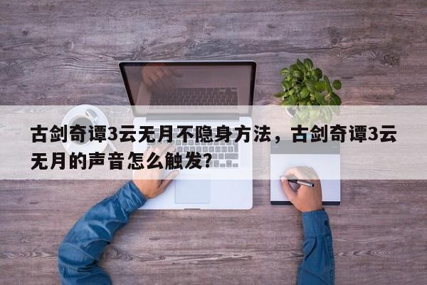 古剑奇谭3云无月不隐身方法，古剑奇谭3云无月的声音怎么触发？