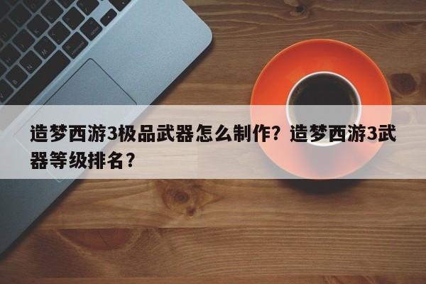 造梦西游3极品武器怎么制作？造梦西游3武器等级排名？