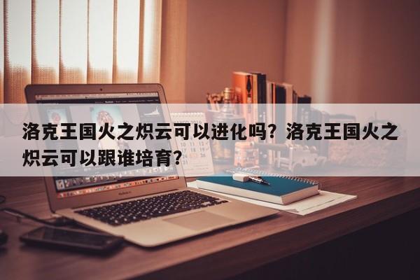 洛克王国火之炽云可以进化吗？洛克王国火之炽云可以跟谁培育？