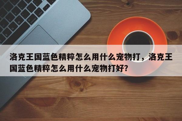 洛克王国蓝色精粹怎么用什么宠物打，洛克王国蓝色精粹怎么用什么宠物打好？