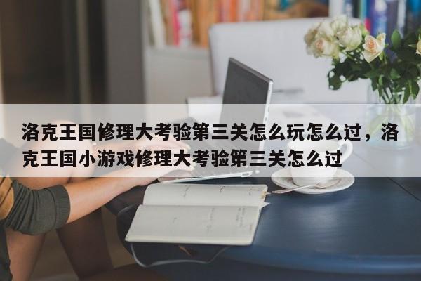 洛克王国修理大考验第三关怎么玩怎么过，洛克王国小游戏修理大考验第三关怎么过