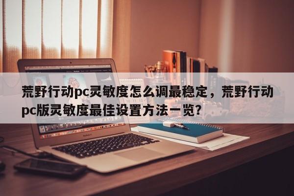 荒野行动pc灵敏度怎么调最稳定，荒野行动pc版灵敏度最佳设置方法一览？
