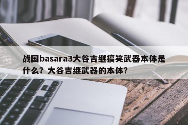 战国basara3大谷吉继搞笑武器本体是什么？大谷吉继武器的本体？