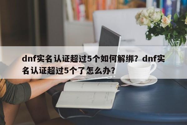 dnf实名认证超过5个如何解绑？dnf实名认证超过5个了怎么办？