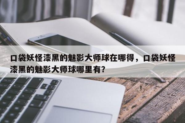 口袋妖怪漆黑的魅影大师球在哪得，口袋妖怪漆黑的魅影大师球哪里有？