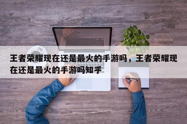 王者荣耀现在还是最火的手游吗，王者荣耀现在还是最火的手游吗知乎